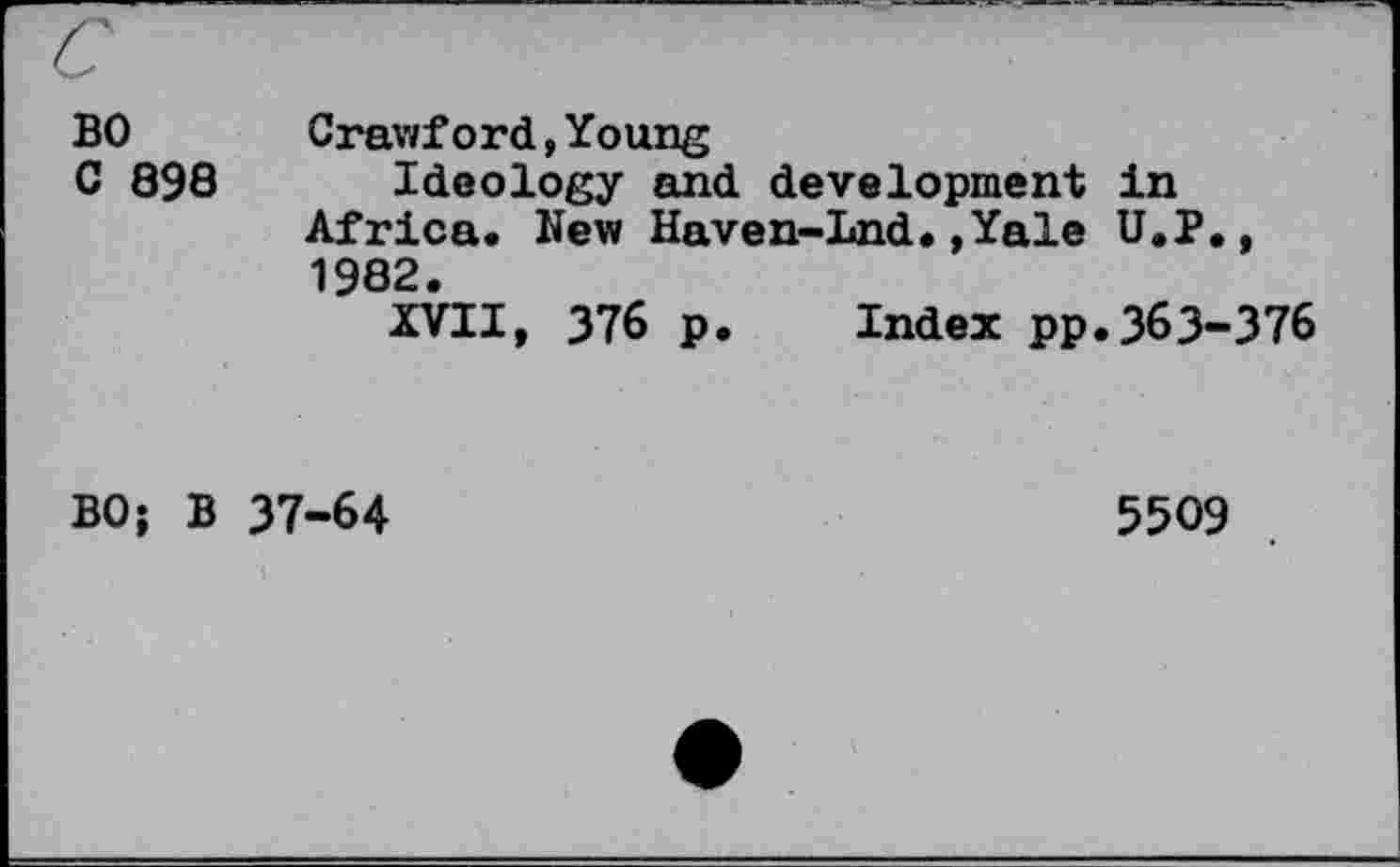 ﻿BO
C 898
Crawf ord,Young
Ideology and development In Africa. New Haven-Lnd.,Yale U.P., 1982.
XVII, 376 p. Index pp.363-376
BO; B 37-64
5509